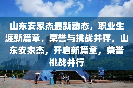 山東安家杰最新動態，職業生涯新篇章，榮譽與挑戰并存，山東安家杰，開啟新篇章，榮譽挑戰并行