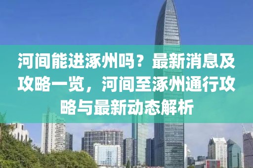 河間能進涿州嗎？最新消息及攻略一覽，河間至涿州通行攻略與最新動態解析
