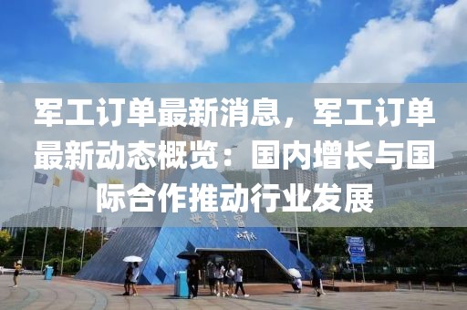 軍工訂單最新消息，軍工訂單最新動態概覽：國內增長與國際合作推動行業發展
