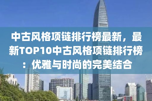中古風(fēng)格項(xiàng)鏈排行榜最新，最新TOP10中古風(fēng)格項(xiàng)鏈排行榜：優(yōu)雅與時(shí)尚的完美結(jié)合