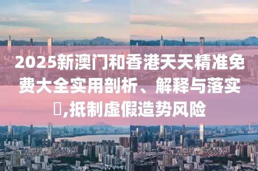 2025新澳門和香港天天精準(zhǔn)免費(fèi)大全實(shí)用剖析、解釋與落實(shí)?,抵制虛假造勢(shì)風(fēng)險(xiǎn)