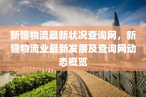 新疆物流最新狀況查詢網，新疆物流業最新發展及查詢網動態概覽