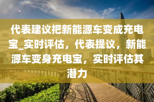 代表建議把新能源車變成充電寶_實時評估，代表提議，新能源車變身充電寶，實時評估其潛力