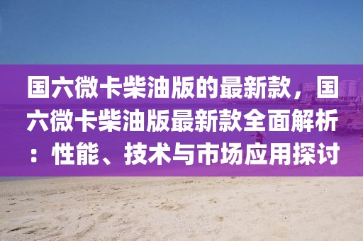 國六微卡柴油版的最新款，國六微卡柴油版最新款全面解析：性能、技術與市場應用探討