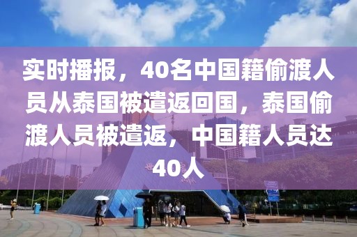 實時播報，40名中國籍偷渡人員從泰國被遣返回國，泰國偷渡人員被遣返，中國籍人員達40人