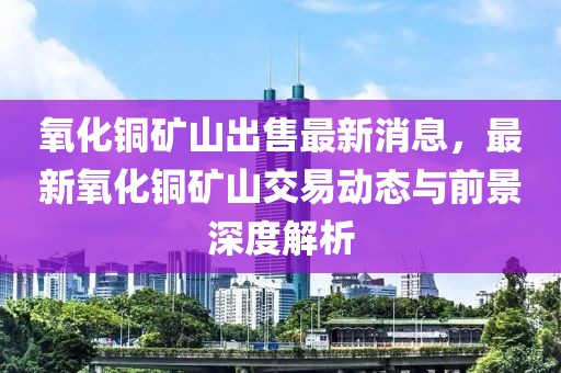 氧化銅礦山出售最新消息，最新氧化銅礦山交易動(dòng)態(tài)與前景深度解析