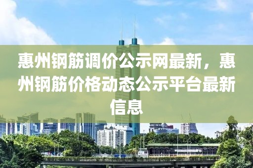 惠州鋼筋調價公示網最新，惠州鋼筋價格動態公示平臺最新信息