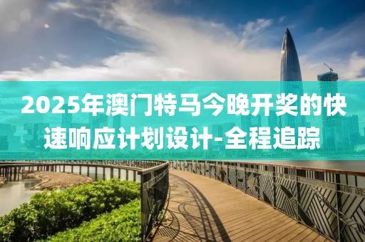 2025年澳門特馬今晚開獎的快速響應計劃設計-全程追蹤