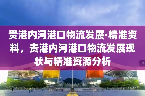 貴港內(nèi)河港口物流發(fā)展·精準(zhǔn)資料，貴港內(nèi)河港口物流發(fā)展現(xiàn)狀與精準(zhǔn)資源分析