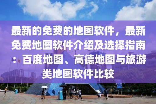 最新的免費的地圖軟件，最新免費地圖軟件介紹及選擇指南：百度地圖、高德地圖與旅游類地圖軟件比較