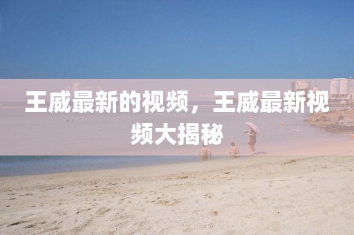 王威最新的視頻，王威最新視頻大揭秘