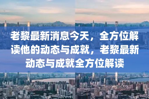 老黎最新消息今天，全方位解讀他的動態與成就，老黎最新動態與成就全方位解讀
