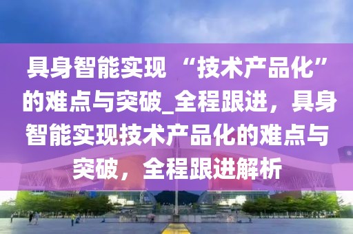具身智能實現 “技術產品化” 的難點與突破_全程跟進，具身智能實現技術產品化的難點與突破，全程跟進解析
