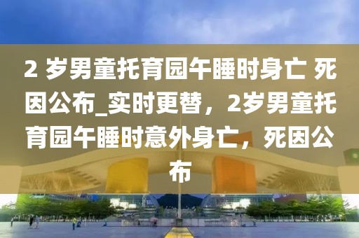 2 歲男童托育園午睡時身亡 死因公布_實時更替，2歲男童托育園午睡時意外身亡，死因公布