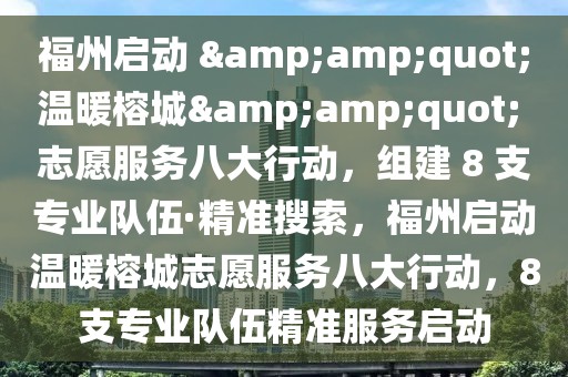 福州啟動 &amp;quot;溫暖榕城&amp;quot; 志愿服務八大行動，組建 8 支專業隊伍·精準搜索，福州啟動溫暖榕城志愿服務八大行動，8支專業隊伍精準服務啟動