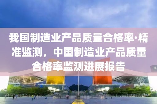 我國制造業產品質量合格率·精準監測，中國制造業產品質量合格率監測進展報告