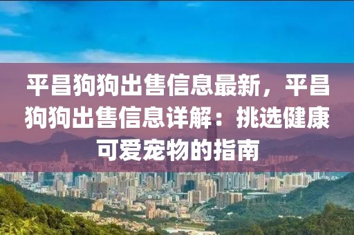 平昌狗狗出售信息最新，平昌狗狗出售信息詳解：挑選健康可愛寵物的指南