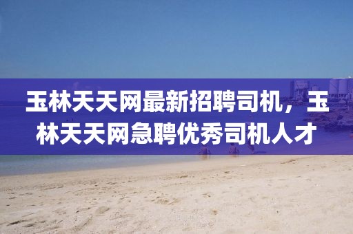 玉林天天網最新招聘司機，玉林天天網急聘優秀司機人才
