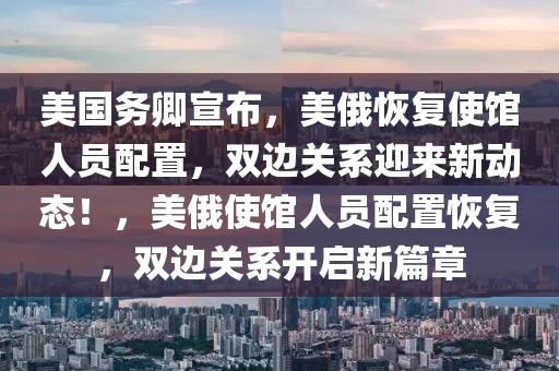 美國務卿宣布，美俄恢復使館人員配置，雙邊關系迎來新動態！，美俄使館人員配置恢復，雙邊關系開啟新篇章