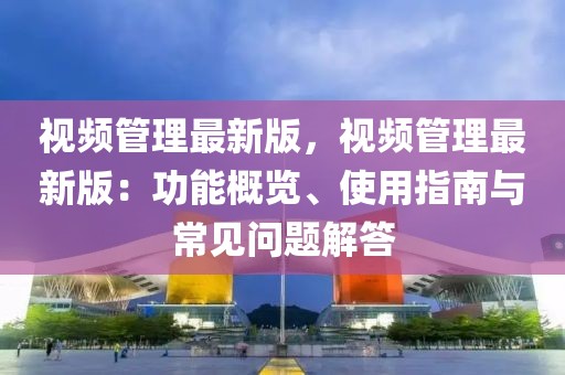 視頻管理最新版，視頻管理最新版：功能概覽、使用指南與常見問題解答