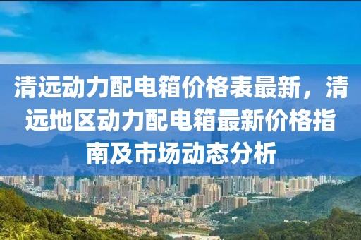 清遠(yuǎn)動(dòng)力配電箱價(jià)格表最新，清遠(yuǎn)地區(qū)動(dòng)力配電箱最新價(jià)格指南及市場(chǎng)動(dòng)態(tài)分析