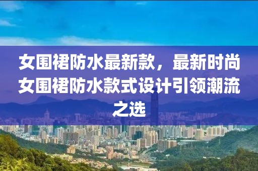 女圍裙防水最新款，最新時(shí)尚女圍裙防水款式設(shè)計(jì)引領(lǐng)潮流之選