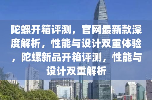 陀螺開(kāi)箱評(píng)測(cè)，官網(wǎng)最新款深度解析，性能與設(shè)計(jì)雙重體驗(yàn)，陀螺新品開(kāi)箱評(píng)測(cè)，性能與設(shè)計(jì)雙重解析