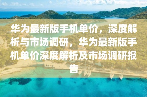 華為最新版手機單價，深度解析與市場調研，華為最新版手機單價深度解析及市場調研報告
