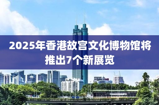 2025年香港故宮文化博物館將推出7個新展覽