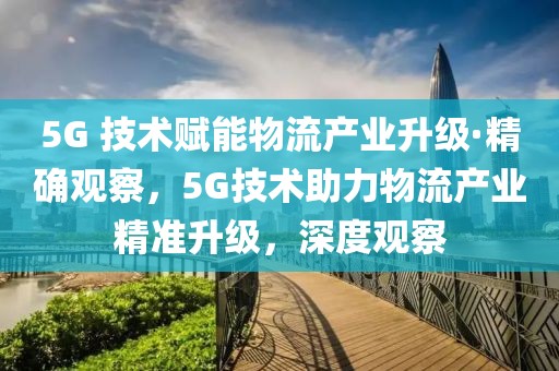 5G 技術賦能物流產業升級·精確觀察，5G技術助力物流產業精準升級，深度觀察