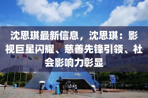 沈思琪最新信息，沈思琪：影視巨星閃耀、慈善先鋒引領、社會影響力彰顯