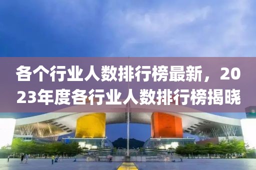 各個行業人數排行榜最新，2023年度各行業人數排行榜揭曉