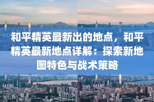 和平精英最新出的地點，和平精英最新地點詳解：探索新地圖特色與戰(zhàn)術(shù)策略
