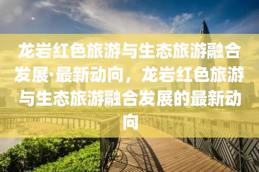 龍巖紅色旅游與生態(tài)旅游融合發(fā)展·最新動向，龍巖紅色旅游與生態(tài)旅游融合發(fā)展的最新動向