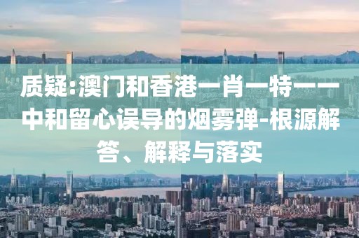 質疑:澳門和香港一肖一特一一中和留心誤導的煙霧彈-根源解答、解釋與落實