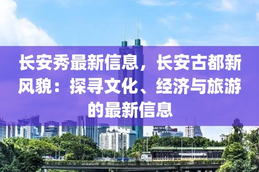 長安秀最新信息，長安古都新風貌：探尋文化、經濟與旅游的最新信息