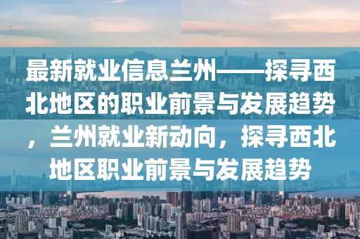 最新就業信息蘭州——探尋西北地區的職業前景與發展趨勢，蘭州就業新動向，探尋西北地區職業前景與發展趨勢