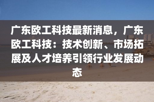 廣東歐工科技最新消息，廣東歐工科技：技術創新、市場拓展及人才培養引領行業發展動態