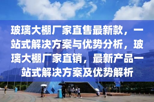 玻璃大棚廠家直售最新款，一站式解決方案與優勢分析，玻璃大棚廠家直銷，最新產品一站式解決方案及優勢解析