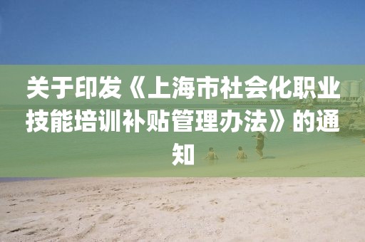 關于印發(fā)《上海市社會化職業(yè)技能培訓補貼管理辦法》的通知