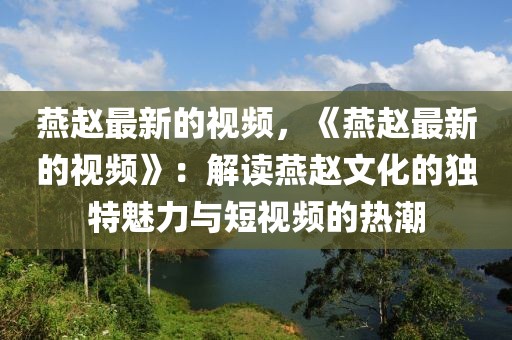 燕趙最新的視頻，《燕趙最新的視頻》：解讀燕趙文化的獨特魅力與短視頻的熱潮