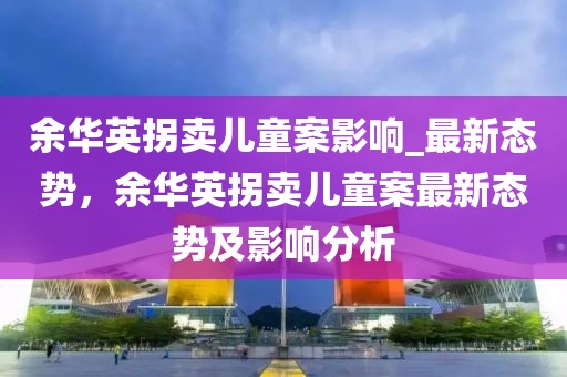 余華英拐賣兒童案影響_最新態勢，余華英拐賣兒童案最新態勢及影響分析