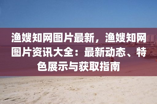 漁嫂知網圖片最新，漁嫂知網圖片資訊大全：最新動態、特色展示與獲取指南