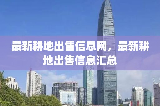 最新耕地出售信息網(wǎng)，最新耕地出售信息匯總