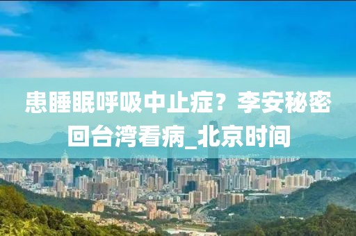 患睡眠呼吸中止癥？李安秘密回臺灣看病_北京時間