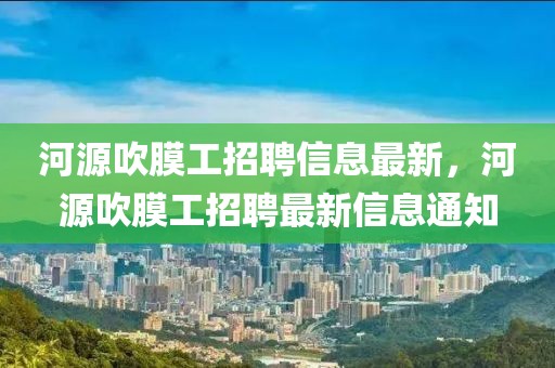 河源吹膜工招聘信息最新，河源吹膜工招聘最新信息通知
