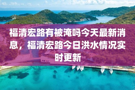 福清宏路有被淹嗎今天最新消息，福清宏路今日洪水情況實(shí)時(shí)更新