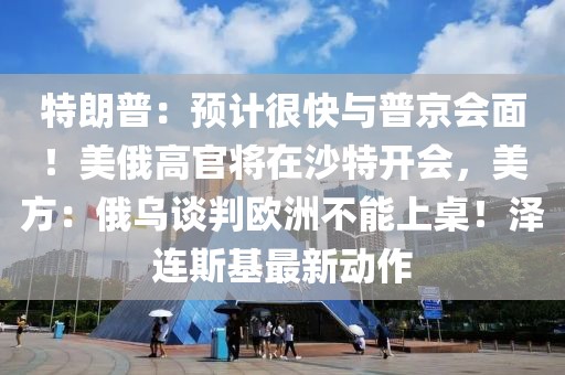 特朗普：預計很快與普京會面！美俄高官將在沙特開會，美方：俄烏談判歐洲不能上桌！澤連斯基最新動作