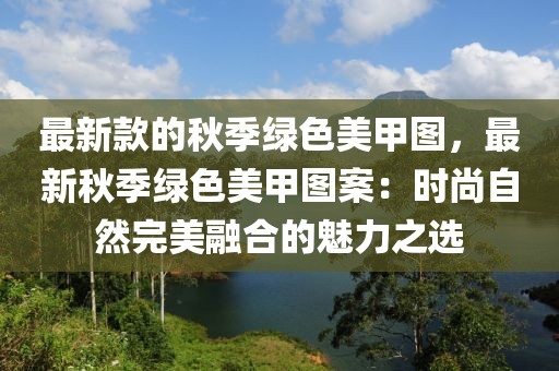 最新款的秋季綠色美甲圖，最新秋季綠色美甲圖案：時尚自然完美融合的魅力之選