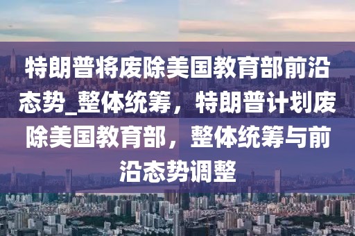 特朗普將廢除美國教育部前沿態勢_整體統籌，特朗普計劃廢除美國教育部，整體統籌與前沿態勢調整